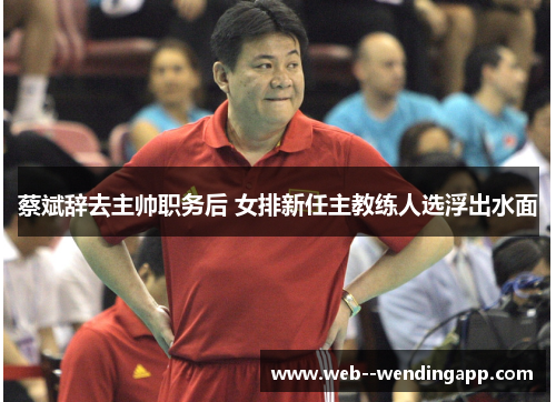 蔡斌辞去主帅职务后 女排新任主教练人选浮出水面 蔡斌辞去主帅职务后 女排新任主教练人选浮出水面