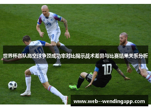 世界杯各队高空球争顶成功率对比揭示战术差异与比赛结果关系分析 世界杯各队高空球争顶成功率对比揭示战术差异与比赛结果关系分析