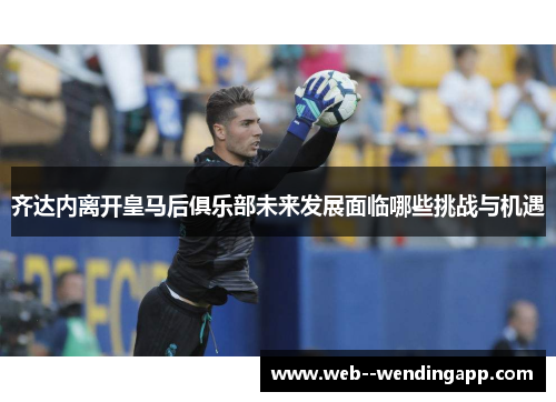 齐达内离开皇马后俱乐部未来发展面临哪些挑战与机遇