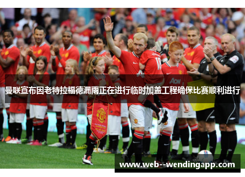曼联宣布因老特拉福德漏雨正在进行临时加盖工程确保比赛顺利进行 曼联宣布因老特拉福德漏雨正在进行临时加盖工程确保比赛顺利进行